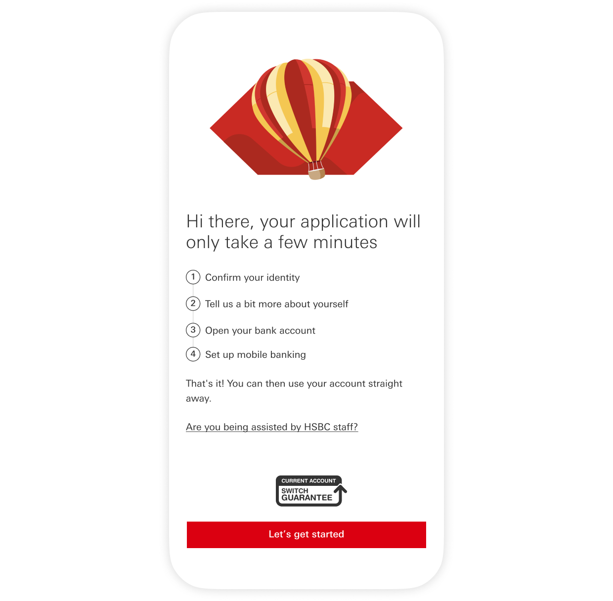 Your application will only take a few minutes. Opening account in HSBC Mobile Banking app:  1. Confirm your identity 2. Tell us a bit more about yourself 3. Open your bank account 4. Set up mobile banking