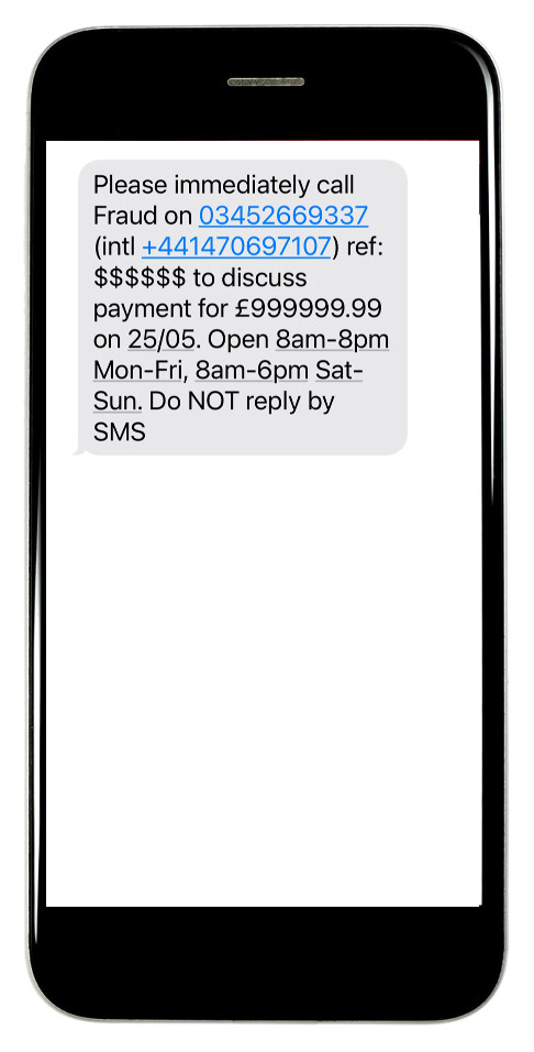 Please immediately call Fraud on 03452669337 (intl +441470697107) ref: $$$$$$$$ to discuss payment for £999999.99 on 25/05. Open 8am-8pm Mon-Fri, 8am-6pm Sat-Sun. Do not reply by SMS.